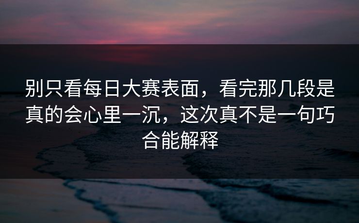 别只看每日大赛表面，看完那几段是真的会心里一沉，这次真不是一句巧合能解释