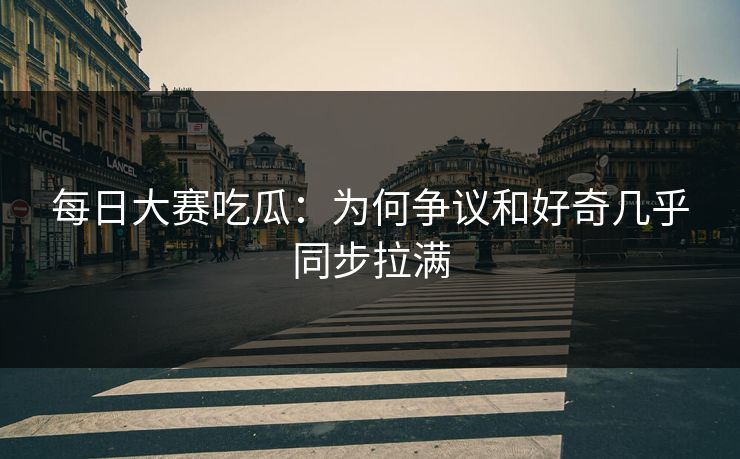 每日大赛吃瓜：为何争议和好奇几乎同步拉满