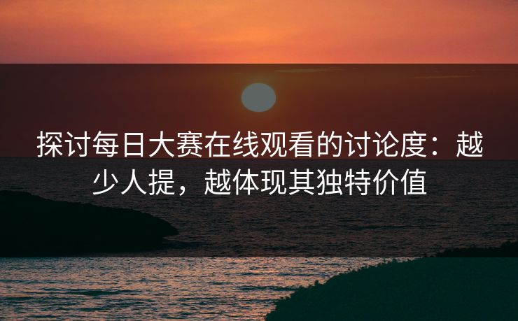 探讨每日大赛在线观看的讨论度：越少人提，越体现其独特价值