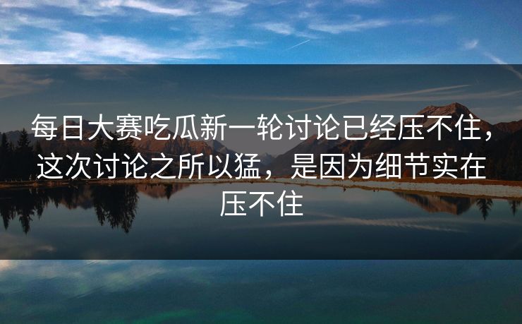 每日大赛吃瓜新一轮讨论已经压不住，这次讨论之所以猛，是因为细节实在压不住