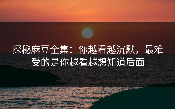 探秘麻豆全集：你越看越沉默，最难受的是你越看越想知道后面