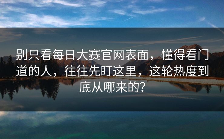 别只看每日大赛官网表面，懂得看门道的人，往往先盯这里，这轮热度到底从哪来的？