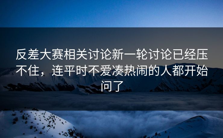 反差大赛相关讨论新一轮讨论已经压不住，连平时不爱凑热闹的人都开始问了