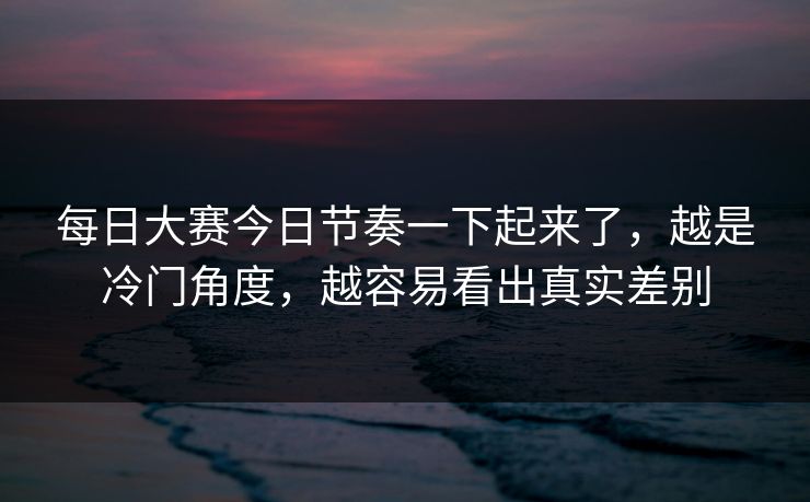 每日大赛今日节奏一下起来了，越是冷门角度，越容易看出真实差别
