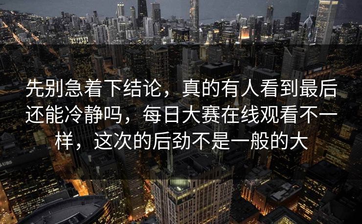先别急着下结论，真的有人看到最后还能冷静吗，每日大赛在线观看不一样，这次的后劲不是一般的大