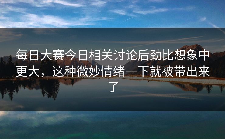 每日大赛今日相关讨论后劲比想象中更大，这种微妙情绪一下就被带出来了