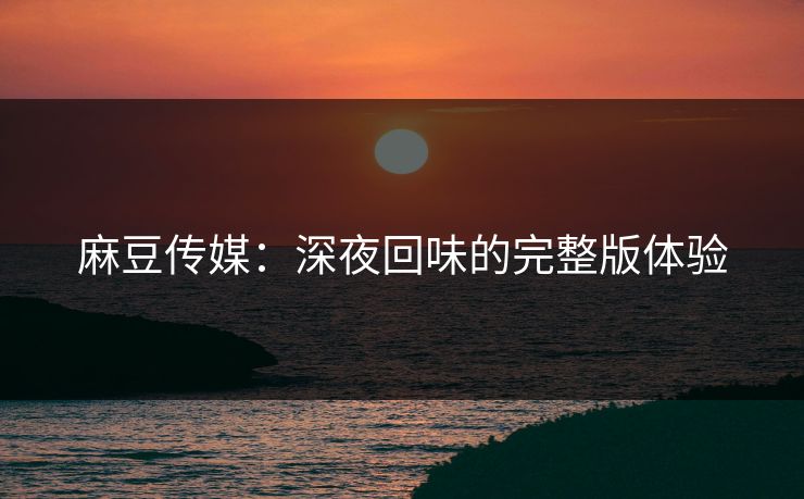 麻豆传媒：深夜回味的完整版体验