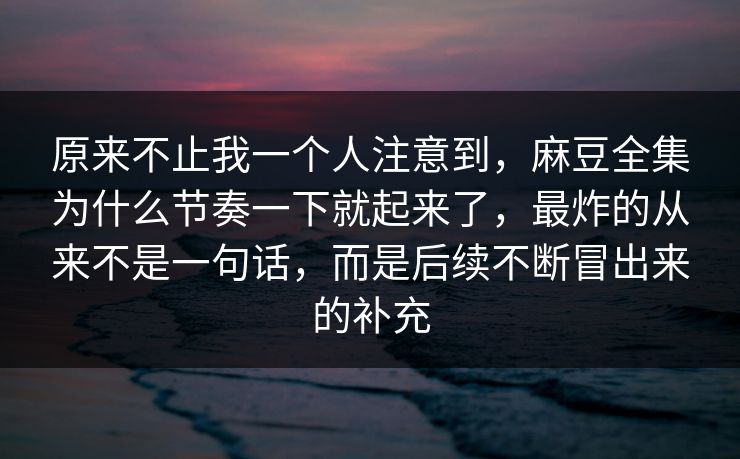 原来不止我一个人注意到，麻豆全集为什么节奏一下就起来了，最炸的从来不是一句话，而是后续不断冒出来的补充