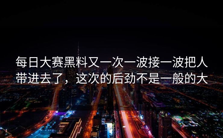 每日大赛黑料又一次一波接一波把人带进去了，这次的后劲不是一般的大