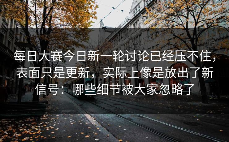 每日大赛今日新一轮讨论已经压不住，表面只是更新，实际上像是放出了新信号：哪些细节被大家忽略了
