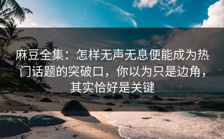麻豆全集：怎样无声无息便能成为热门话题的突破口，你以为只是边角，其实恰好是关键