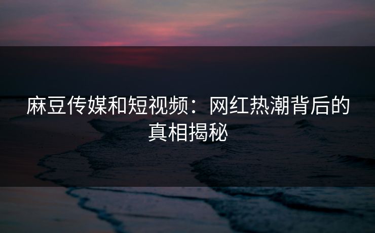 麻豆传媒和短视频：网红热潮背后的真相揭秘