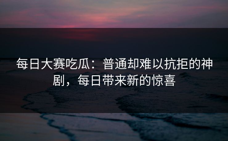 每日大赛吃瓜：普通却难以抗拒的神剧，每日带来新的惊喜