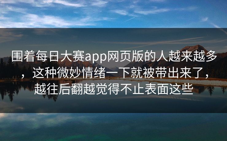 围着每日大赛app网页版的人越来越多，这种微妙情绪一下就被带出来了，越往后翻越觉得不止表面这些
