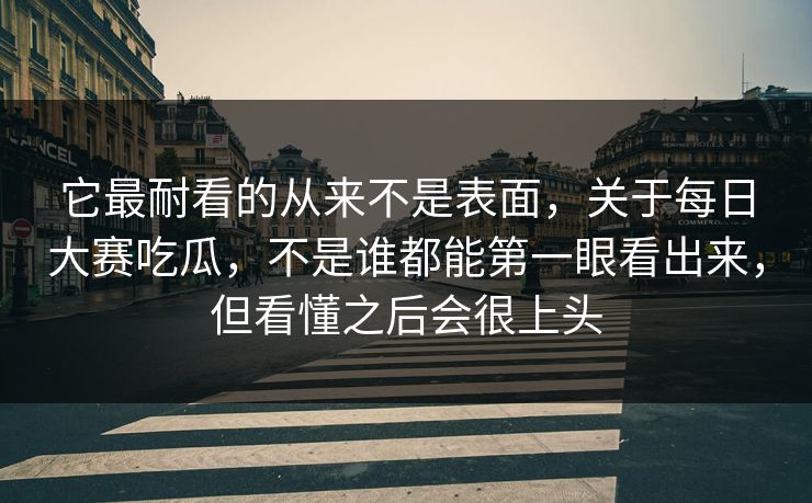 它最耐看的从来不是表面，关于每日大赛吃瓜，不是谁都能第一眼看出来，但看懂之后会很上头