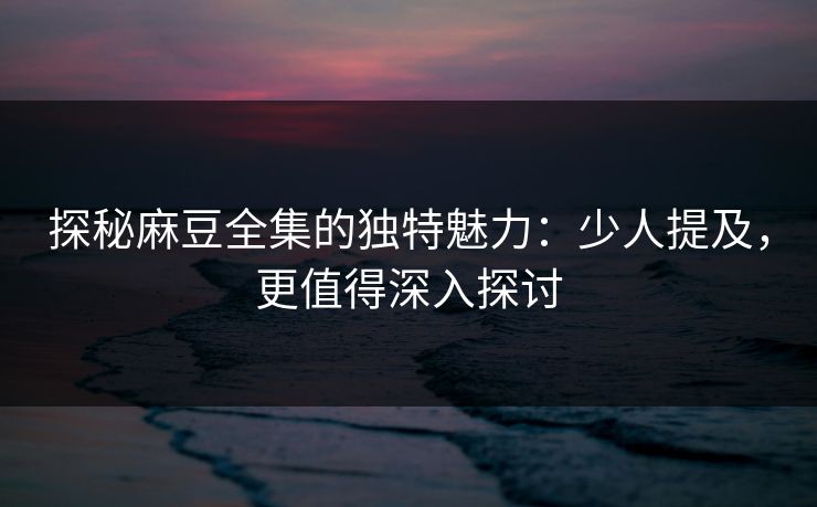 探秘麻豆全集的独特魅力：少人提及，更值得深入探讨
