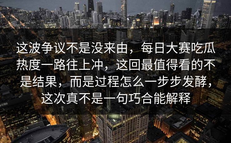 这波争议不是没来由，每日大赛吃瓜热度一路往上冲，这回最值得看的不是结果，而是过程怎么一步步发酵，这次真不是一句巧合能解释