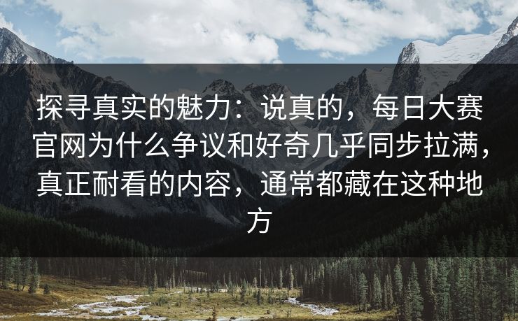 探寻真实的魅力：说真的，每日大赛官网为什么争议和好奇几乎同步拉满，真正耐看的内容，通常都藏在这种地方