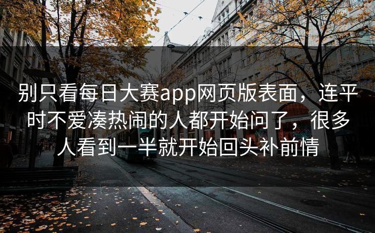 别只看每日大赛app网页版表面，连平时不爱凑热闹的人都开始问了，很多人看到一半就开始回头补前情