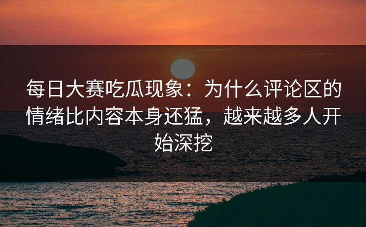 每日大赛吃瓜现象：为什么评论区的情绪比内容本身还猛，越来越多人开始深挖