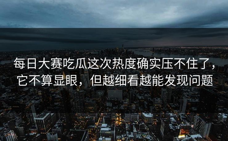 每日大赛吃瓜这次热度确实压不住了，它不算显眼，但越细看越能发现问题