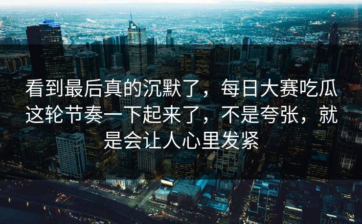 看到最后真的沉默了，每日大赛吃瓜这轮节奏一下起来了，不是夸张，就是会让人心里发紧