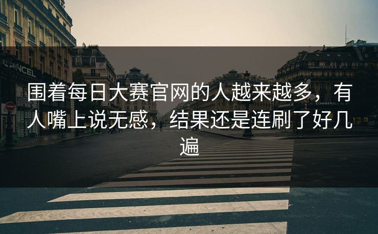 围着每日大赛官网的人越来越多，有人嘴上说无感，结果还是连刷了好几遍