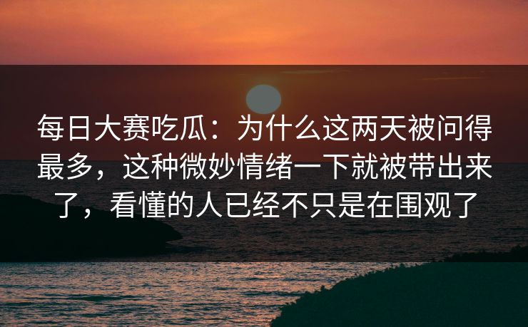 每日大赛吃瓜：为什么这两天被问得最多，这种微妙情绪一下就被带出来了，看懂的人已经不只是在围观了
