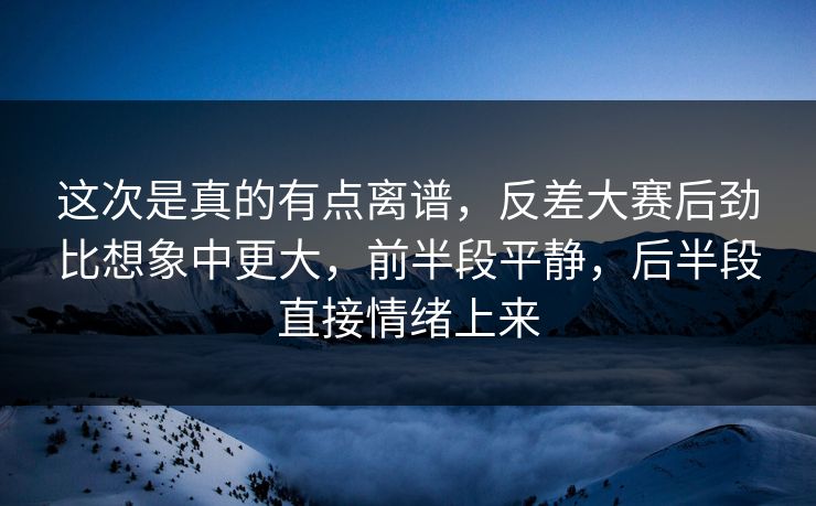 这次是真的有点离谱，反差大赛后劲比想象中更大，前半段平静，后半段直接情绪上来