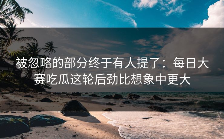 被忽略的部分终于有人提了：每日大赛吃瓜这轮后劲比想象中更大