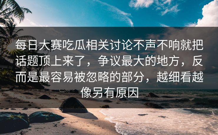 每日大赛吃瓜相关讨论不声不响就把话题顶上来了，争议最大的地方，反而是最容易被忽略的部分，越细看越像另有原因