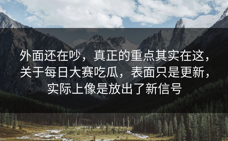 外面还在吵，真正的重点其实在这，关于每日大赛吃瓜，表面只是更新，实际上像是放出了新信号