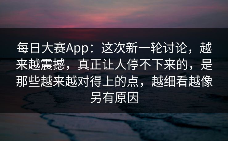 每日大赛App：这次新一轮讨论，越来越震撼，真正让人停不下来的，是那些越来越对得上的点，越细看越像另有原因