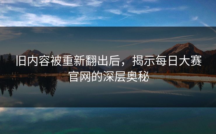 旧内容被重新翻出后，揭示每日大赛官网的深层奥秘