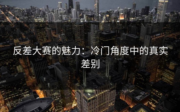 反差大赛的魅力：冷门角度中的真实差别