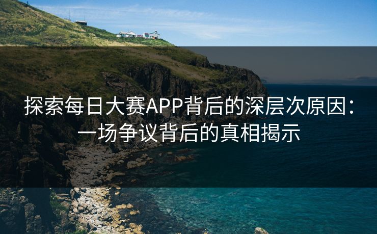 探索每日大赛APP背后的深层次原因：一场争议背后的真相揭示