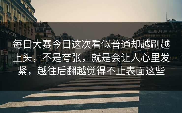 每日大赛今日这次看似普通却越刷越上头，不是夸张，就是会让人心里发紧，越往后翻越觉得不止表面这些
