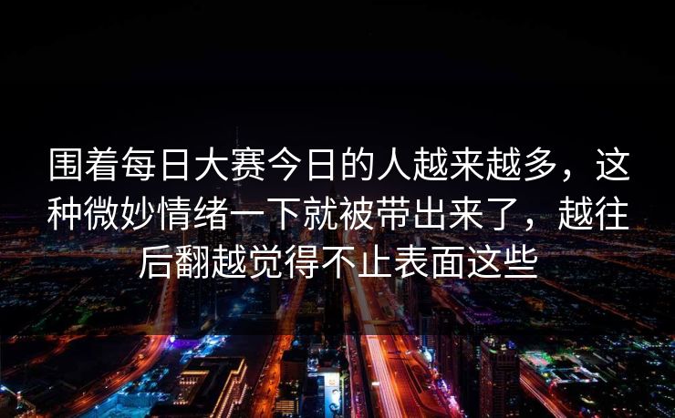 围着每日大赛今日的人越来越多，这种微妙情绪一下就被带出来了，越往后翻越觉得不止表面这些