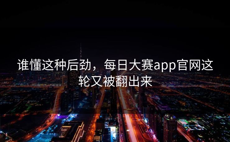 谁懂这种后劲，每日大赛app官网这轮又被翻出来