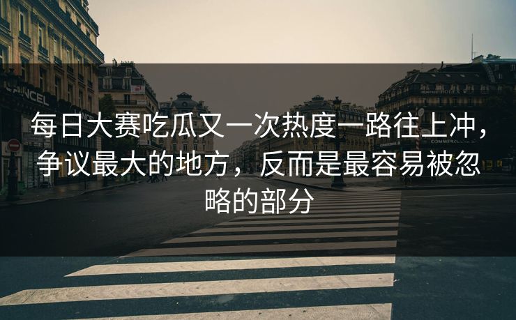 每日大赛吃瓜又一次热度一路往上冲，争议最大的地方，反而是最容易被忽略的部分